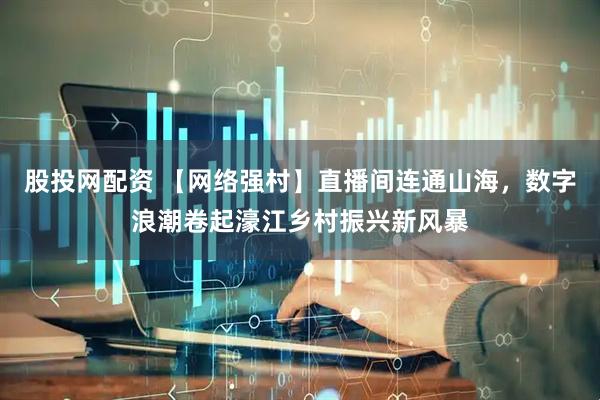 股投网配资 【网络强村】直播间连通山海，数字浪潮卷起濠江乡村振兴新风暴