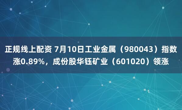 正规线上配资 7月10日工业金属（980043）指数涨0.89%，成份股华钰矿业（601020）领涨