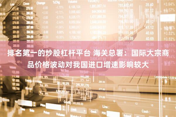 排名第一的炒股杠杆平台 海关总署：国际大宗商品价格波动对我国进口增速影响较大