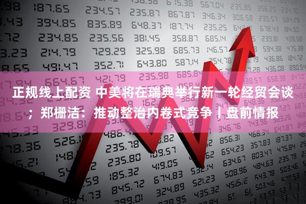 正规线上配资 中美将在瑞典举行新一轮经贸会谈；郑栅洁：推动整治内卷式竞争丨盘前情报