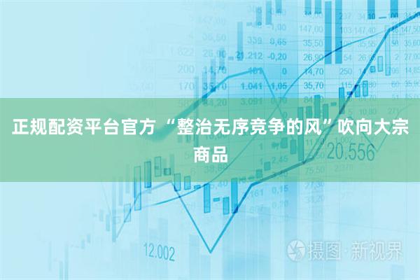正规配资平台官方 “整治无序竞争的风”吹向大宗商品