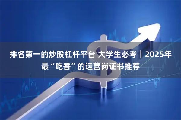 排名第一的炒股杠杆平台 大学生必考｜2025年最“吃香”的运营岗证书推荐