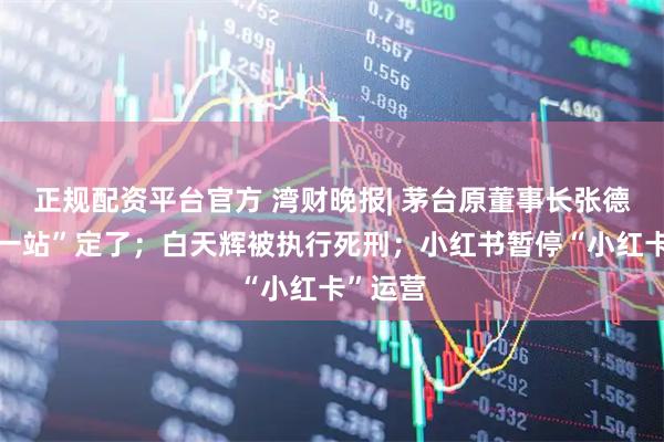 正规配资平台官方 湾财晚报| 茅台原董事长张德芹“下一站”定了；白天辉被执行死刑；小红书暂停“小红卡”运营